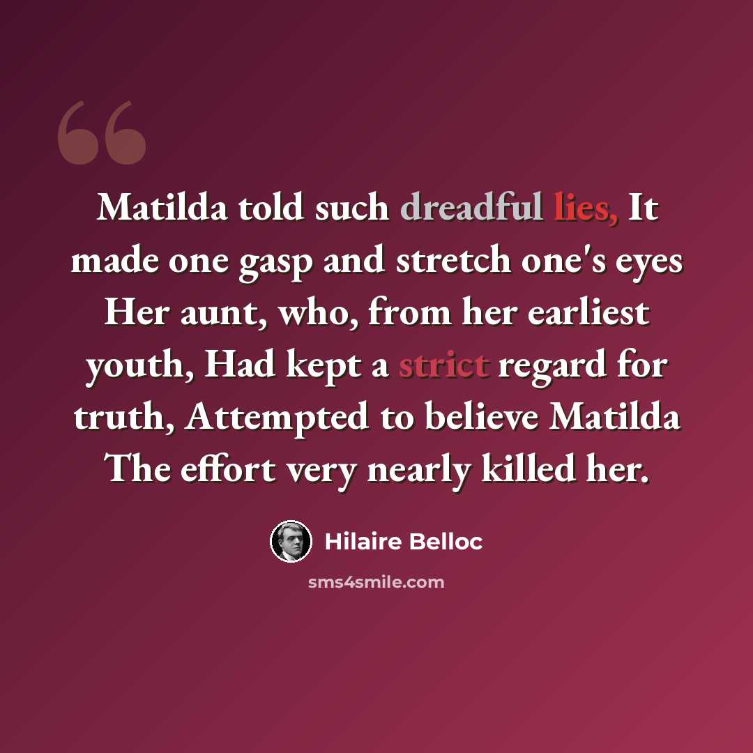 “Matilda told such dreadful lies, It made one gasp and stretch one's eyes Her aunt, who, from her earliest youth, Had kept a strict regard for truth, Attempted to believe Matilda The effort very nearly killed her.” quote by Hilaire Belloc