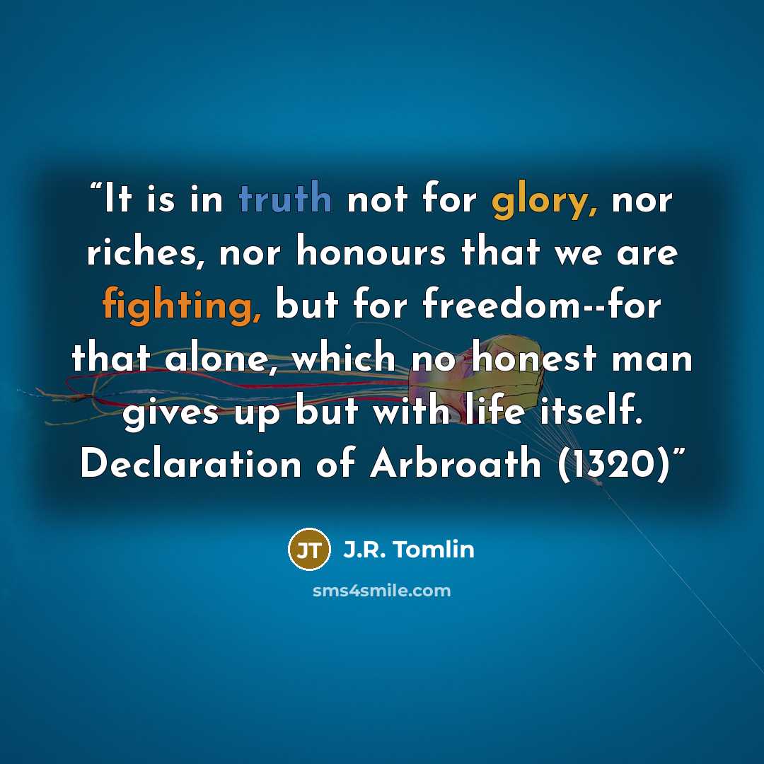 “It is in truth not for glory, nor riches, nor honours that we are fighting, but for freedom--for that alone, which no honest man gives up but with life itself. Declaration of Arbroath (1320)” quote by J.R. Tomlin