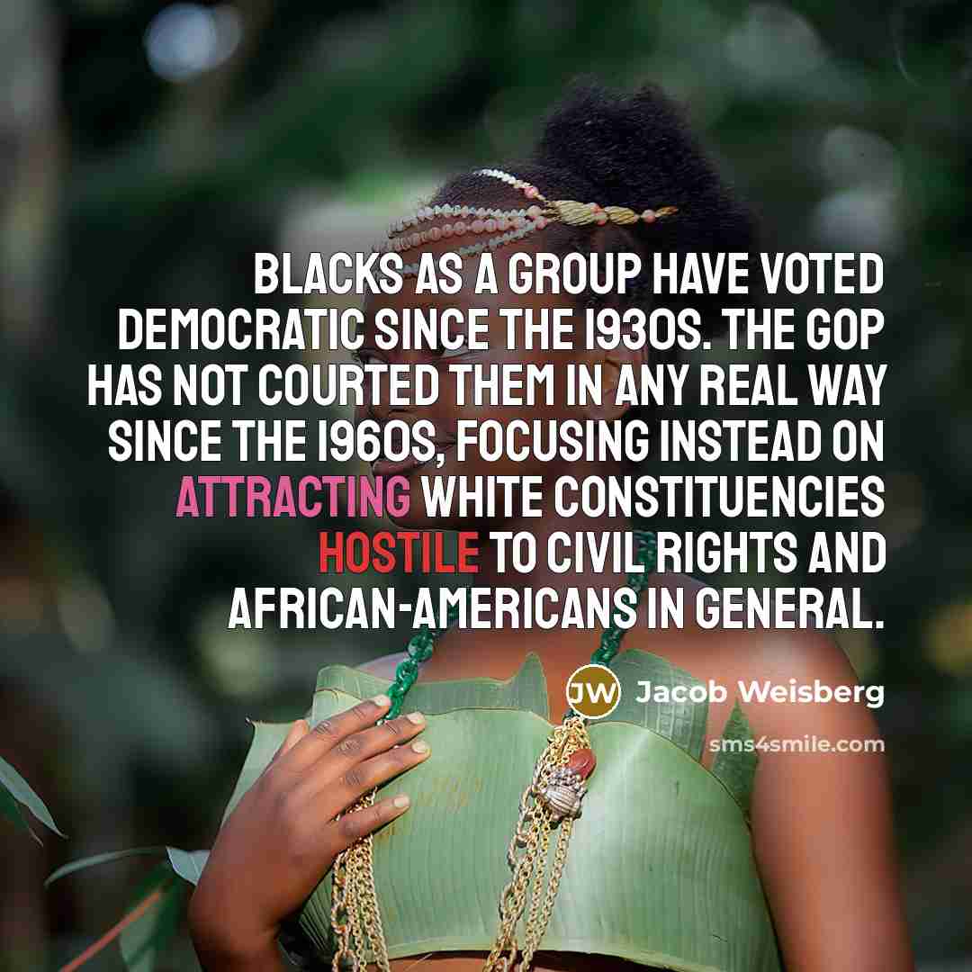“Blacks as a group have voted Democratic since the 1930s. The GOP has not courted them in any real way since the 1960s, focusing instead on attracting white constituencies hostile to civil rights and African-Americans in general.” quote by Jacob Weisberg