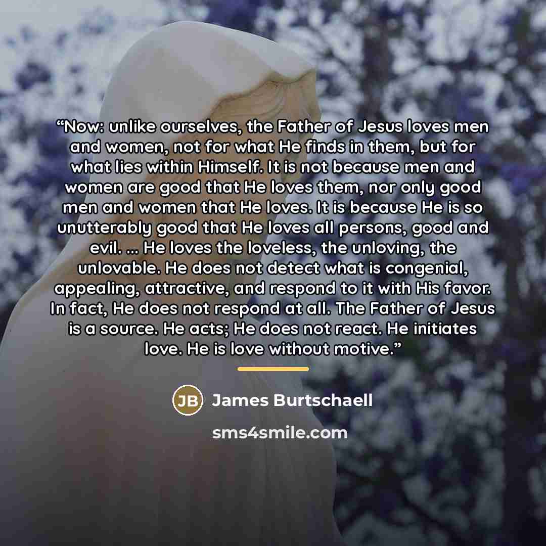 “Now: unlike ourselves, the Father of Jesus loves men and women, not for what He finds in them, but for what lies within Himself. It is not because men and women are good that He loves them, nor only good men and women that He loves. It is because He is so unutterably good that He loves all…” quote by James Burtschaell