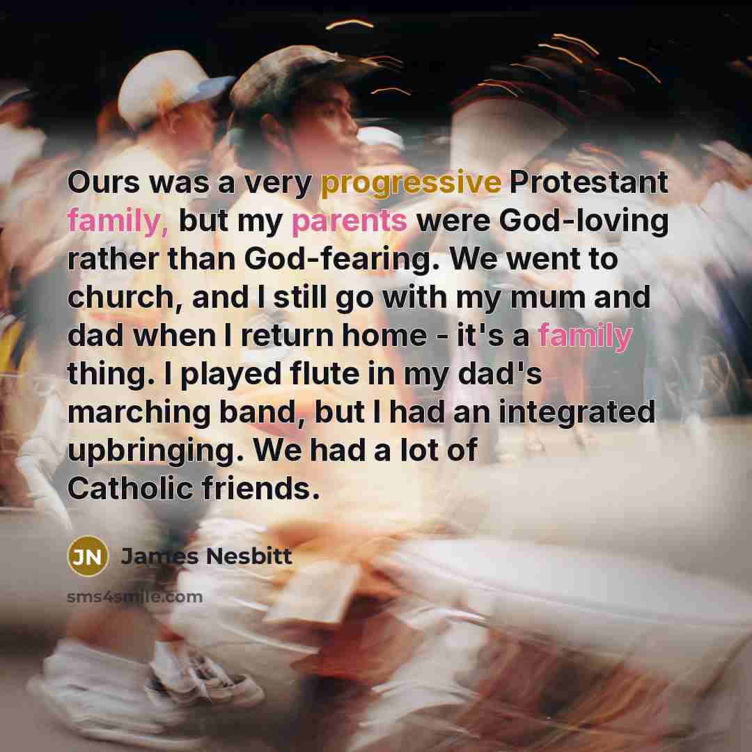 “Ours was a very progressive Protestant family, but my parents were God-loving rather than God-fearing. We went to church, and I still go with my mum and dad when I return home - it's a family thing. I played flute in my dad's marching band, but I had an integrated upbringing. We had a lot of…” quote by James Nesbitt