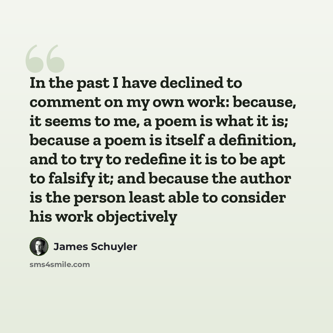 “In the past I have declined to comment on my own work: because, it seems to me, a poem is what it is; because a poem is itself a definition, and to try to redefine it is to be apt to falsify it; and because the author is the person least able to consider his work objectively” quote by James Schuyler