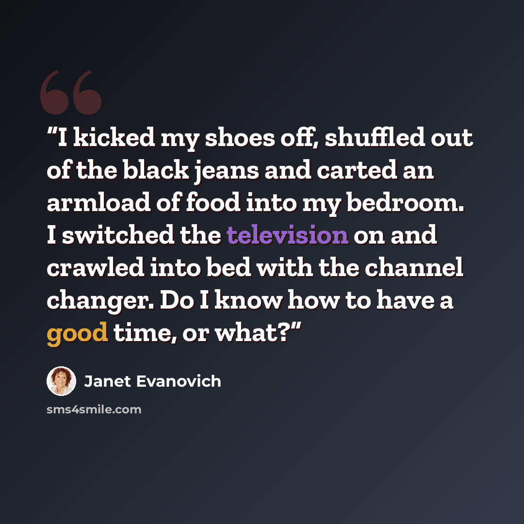 “I kicked my shoes off, shuffled out of the black jeans and carted an armload of food into my bedroom. I switched the television on and crawled into bed with the channel changer. Do I know how to have a good time, or what?” quote by Janet Evanovich