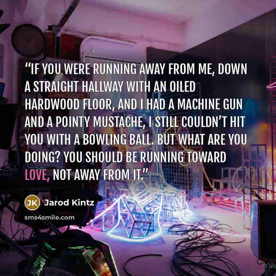 “If you were running away from me, down a straight hallway with an oiled hardwood floor, and I had a machine gun and a pointy mustache, I still couldn’t hit you with a bowling ball. But what are you doing? You should be running toward love, not away from it.” quote by Jarod Kintz