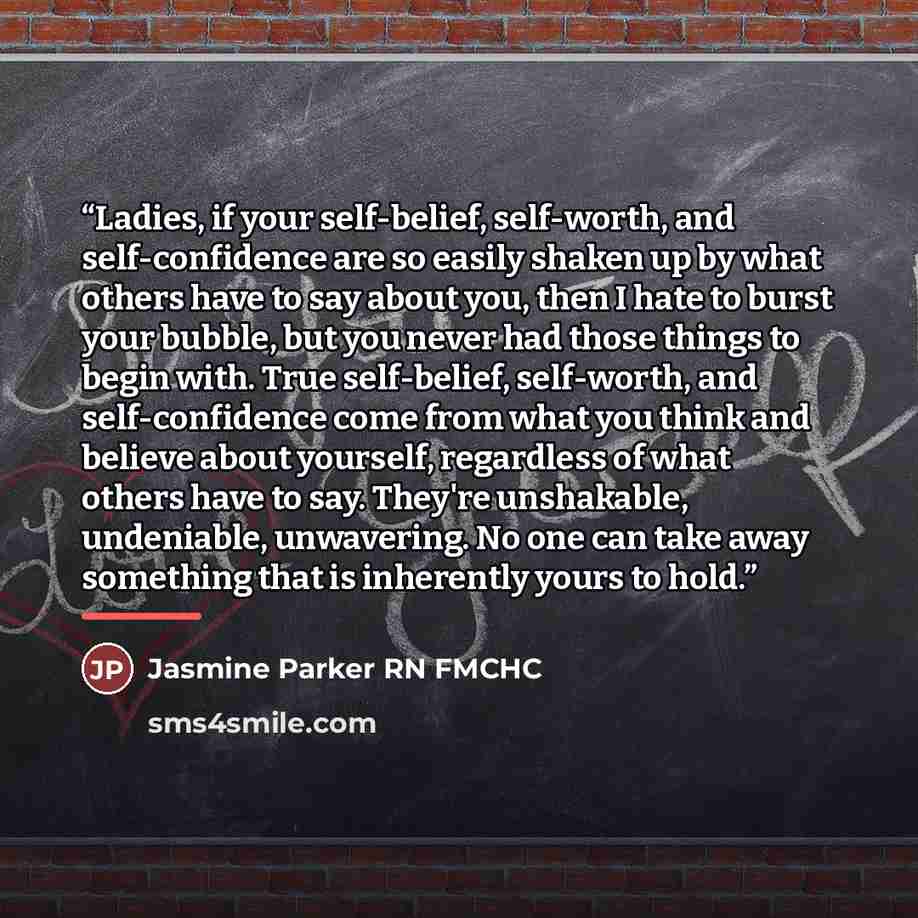 “Ladies, if your self-belief, self-worth, and self-confidence are so easily shaken up by what others have to say about you, then I hate to burst your bubble, but you never had those things to begin with. True self-belief, self-worth, and self-confidence come from what you think and believe about…” quote by Jasmine Parker RN FMCHC
