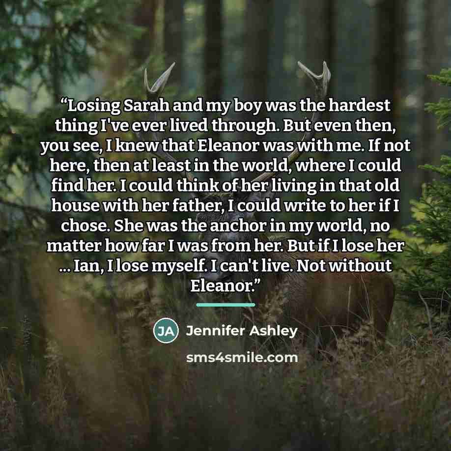 “Losing Sarah and my boy was the hardest thing I've ever lived through. But even then, you see, I knew that Eleanor was with me. If not here, then at least in the world, where I could find her. I could think of her living in that old house with her father, I could write to her if I chose. She was…” quote by Jennifer Ashley