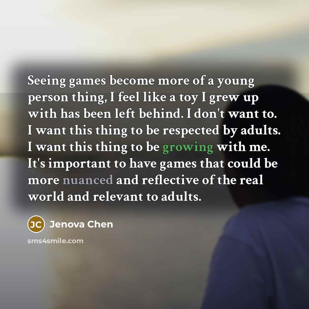 “Seeing games become more of a young person thing, I feel like a toy I grew up with has been left behind. I don't want to. I want this thing to be respected by adults. I want this thing to be growing with me. It's important to have games that could be more nuanced and reflective of the real world…” quote by Jenova Chen