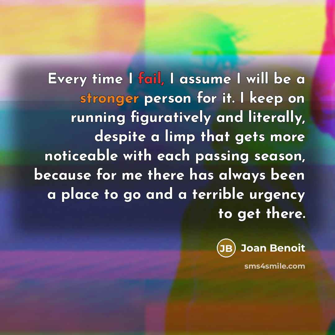 “Every time I fail, I assume I will be a stronger person for it. I keep on running figuratively and literally, despite a limp that gets more noticeable with each passing season, because for me there has always been a place to go and a terrible urgency to get there.” quote by Joan Benoit