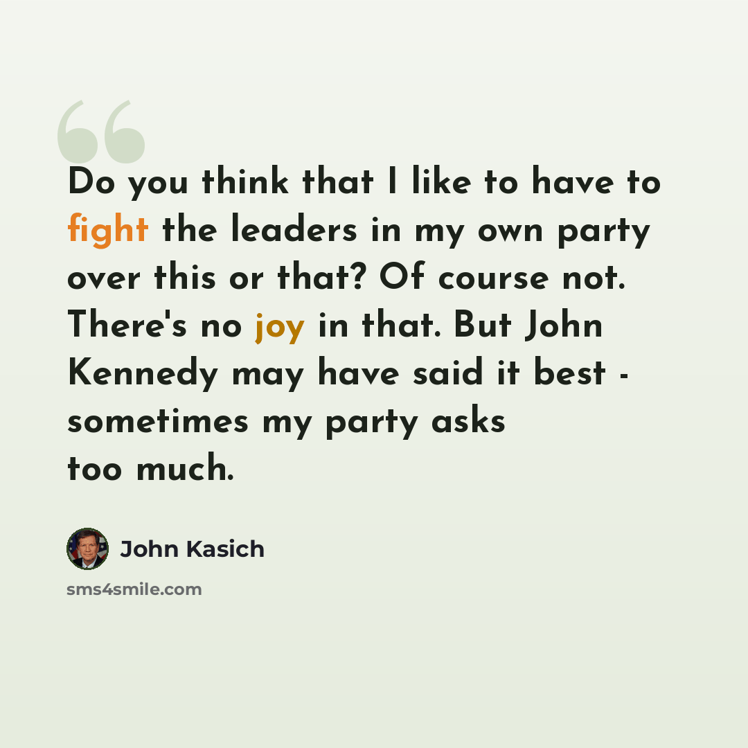 “Do you think that I like to have to fight the leaders in my own party over this or that? Of course not. There's no joy in that. But John Kennedy may have said it best - sometimes my party asks too much.” quote by John Kasich