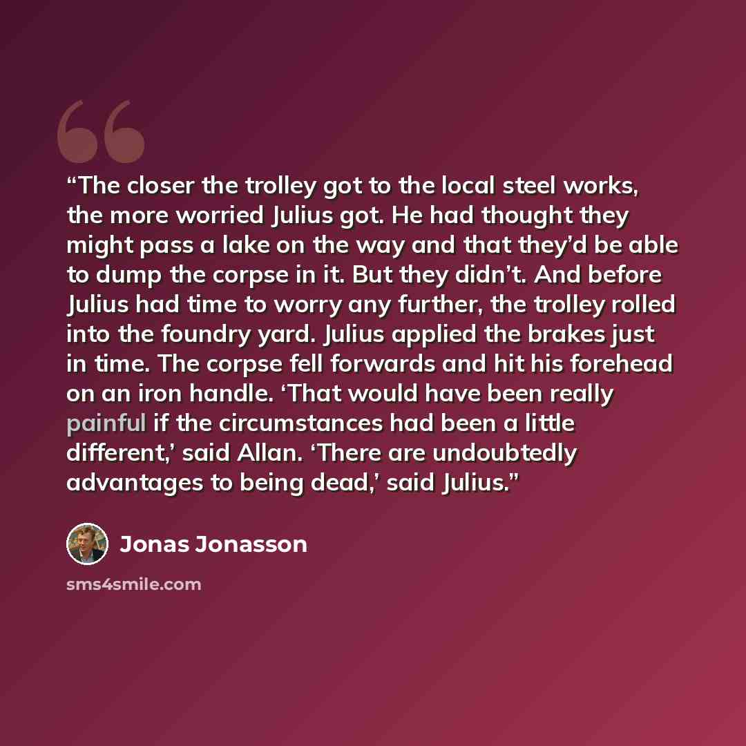 “The closer the trolley got to the local steel works, the more worried Julius got. He had thought they might pass a lake on the way and that they’d be able to dump the corpse in it. But they didn’t. And before Julius had time to worry any further, the trolley rolled into the foundry yard. Julius…” quote by Jonas Jonasson