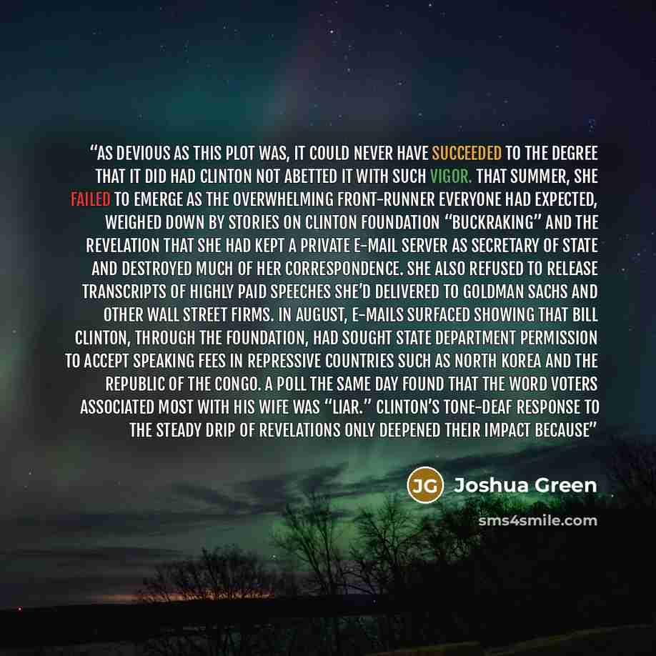 “As devious as this plot was, it could never have succeeded to the degree that it did had Clinton not abetted it with such vigor. That summer, she failed to emerge as the overwhelming front-runner everyone had expected, weighed down by stories on Clinton Foundation “buckraking” and the revelation…” quote by Joshua Green