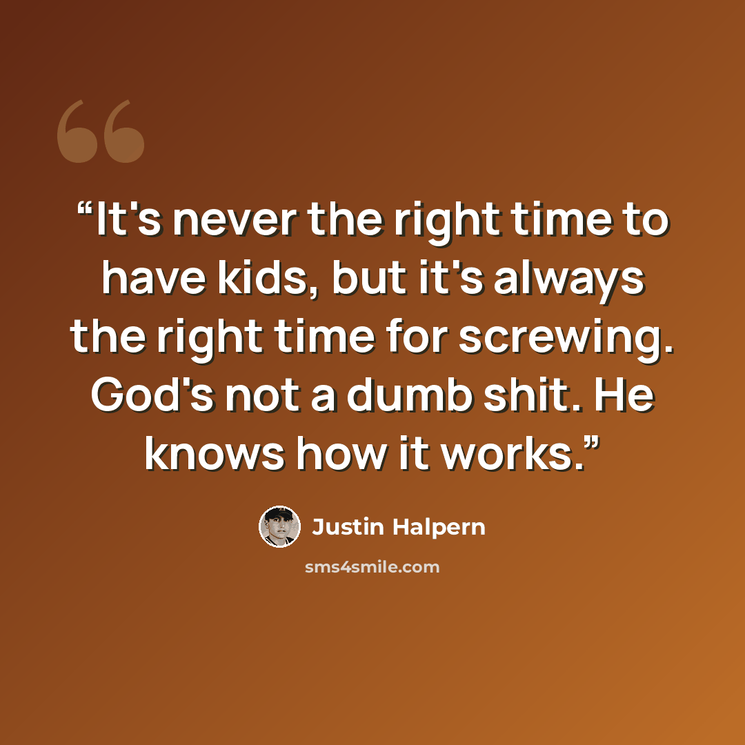 “It's never the right time to have kids, but it's always the right time for screwing. God's not a dumb shit. He knows how it works.” quote by Justin Halpern