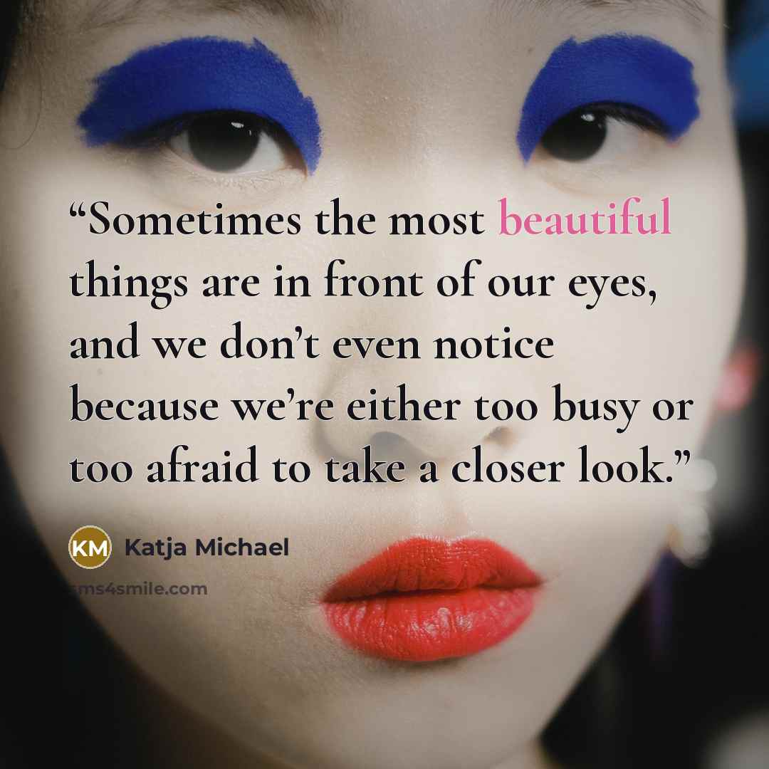 “Sometimes the most beautiful things are in front of our eyes, and we don’t even notice because we’re either too busy or too afraid to take a closer look.” quote by Katja Michael