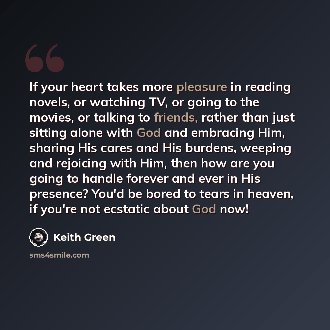 “If your heart takes more pleasure in reading novels, or watching TV, or going to the movies, or talking to friends, rather than just sitting alone with God and embracing Him, sharing His cares and His burdens, weeping and rejoicing with Him, then how are you going to handle forever and ever in His…” quote by Keith Green