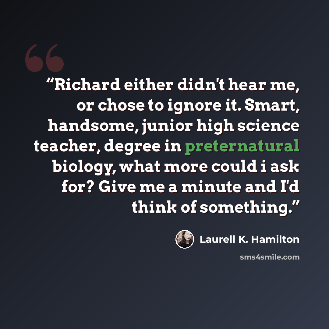 “Richard either didn't hear me, or chose to ignore it. Smart, handsome, junior high science teacher, degree in preternatural biology, what more could i ask for? Give me a minute and I'd think of something.” quote by Laurell K. Hamilton