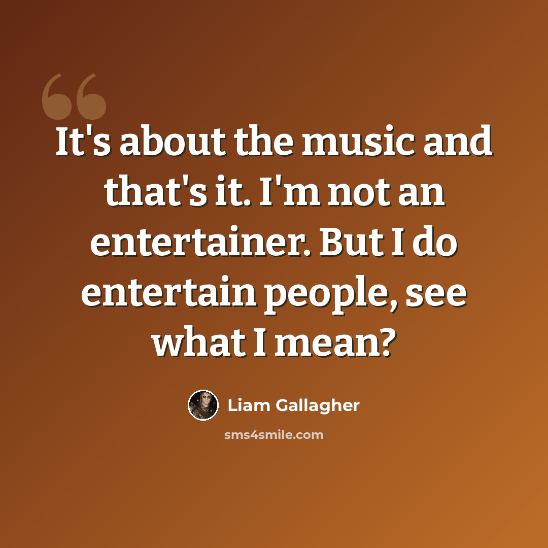 “It's about the music and that's it. I'm not an entertainer. But I do entertain people, see what I mean?” quote by Liam Gallagher