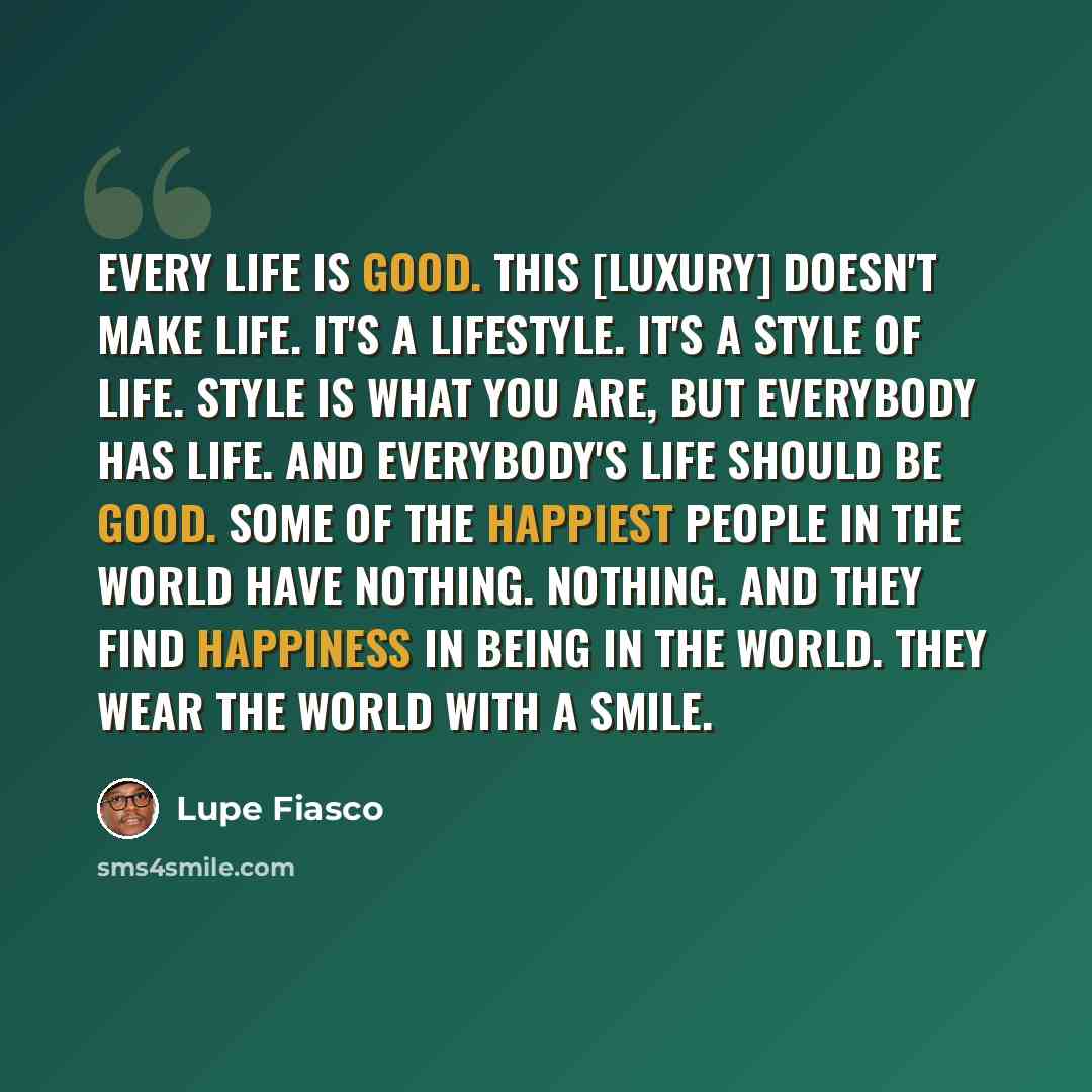 “Every life is good. This [luxury] doesn't make life. It's a lifestyle. It's a style of life. Style is what you are, but everybody has life. And everybody's life should be good. Some of the happiest people in the world have nothing. Nothing. And they find happiness in being in the world. They wear…” quote by Lupe Fiasco