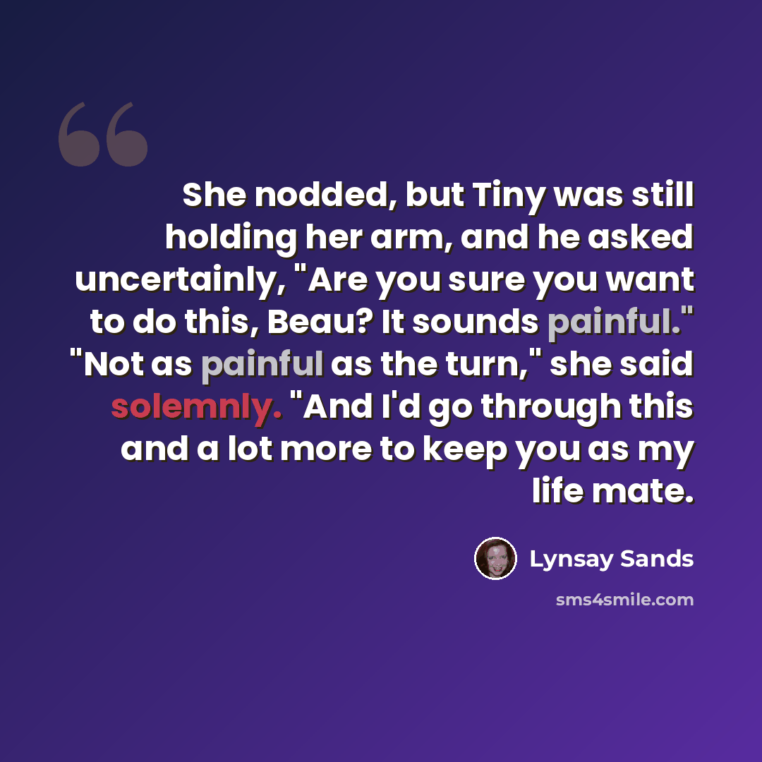 “She nodded, but Tiny was still holding her arm, and he asked uncertainly, "Are you sure you want to do this, Beau? It sounds painful." "Not as painful as the turn," she said solemnly. "And I'd go through this and a lot more to keep you as my life mate.” quote by Lynsay Sands