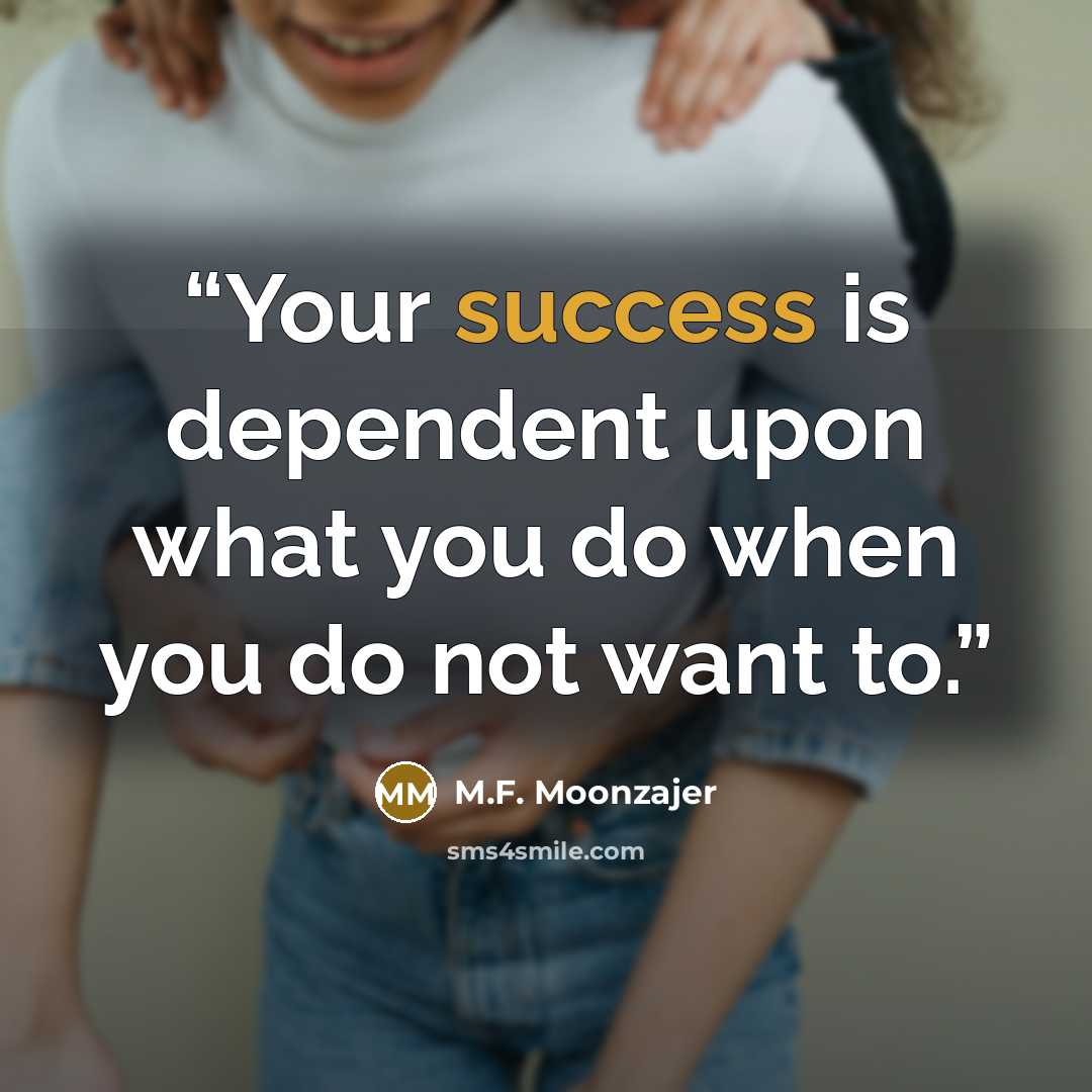 “Your success is dependent upon what you do when you do not want to.” quote by M.F. Moonzajer