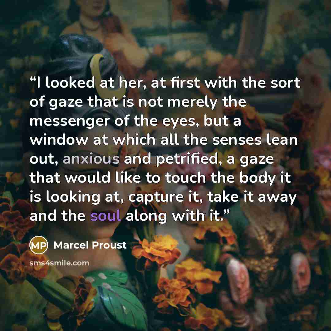 “I looked at her, at first with the sort of gaze that is not merely the messenger of the eyes, but a window at which all the senses lean out, anxious and petrified, a gaze that would like to touch the body it is looking at, capture it, take it away and the soul along with it.” quote by Marcel Proust
