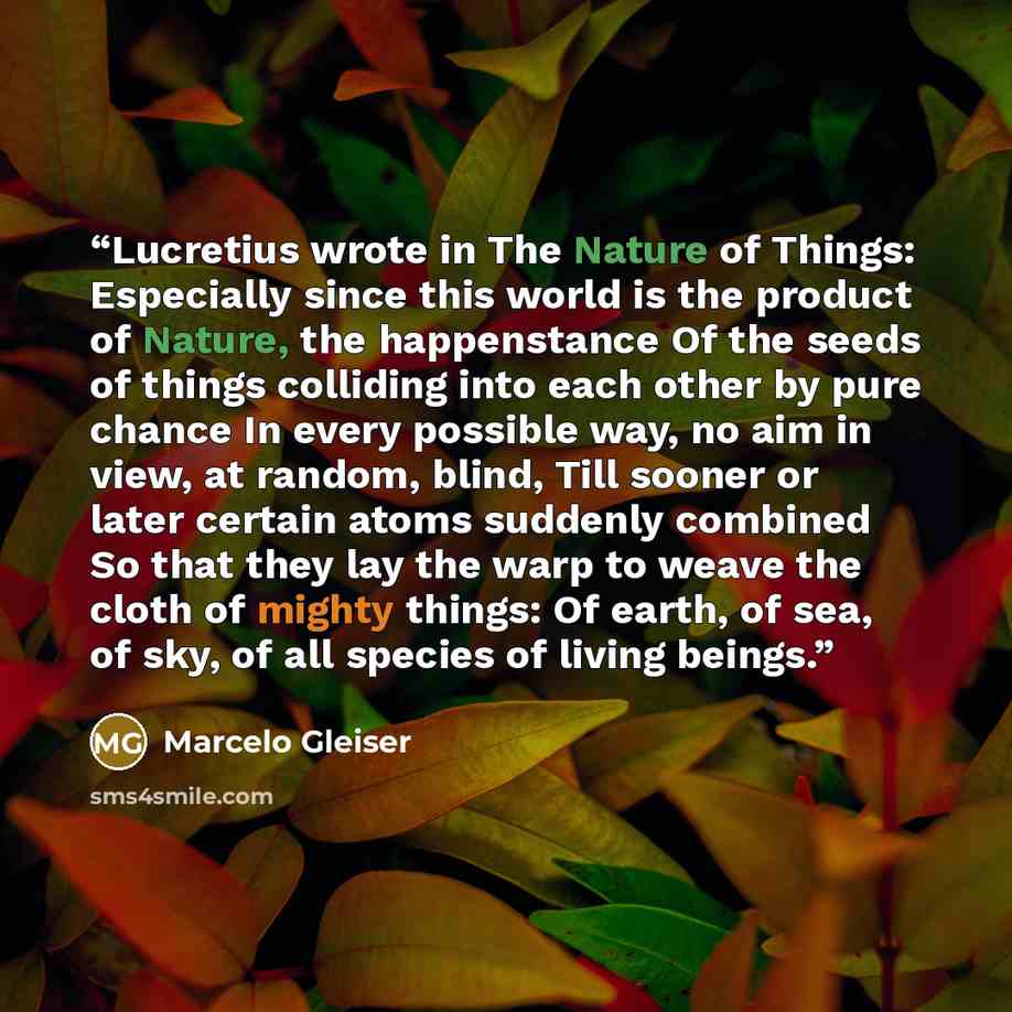 “Lucretius wrote in The Nature of Things: Especially since this world is the product of Nature, the happenstance Of the seeds of things colliding into each other by pure chance In every possible way, no aim in view, at random, blind, Till sooner or later certain atoms suddenly combined So that they…” quote by Marcelo Gleiser