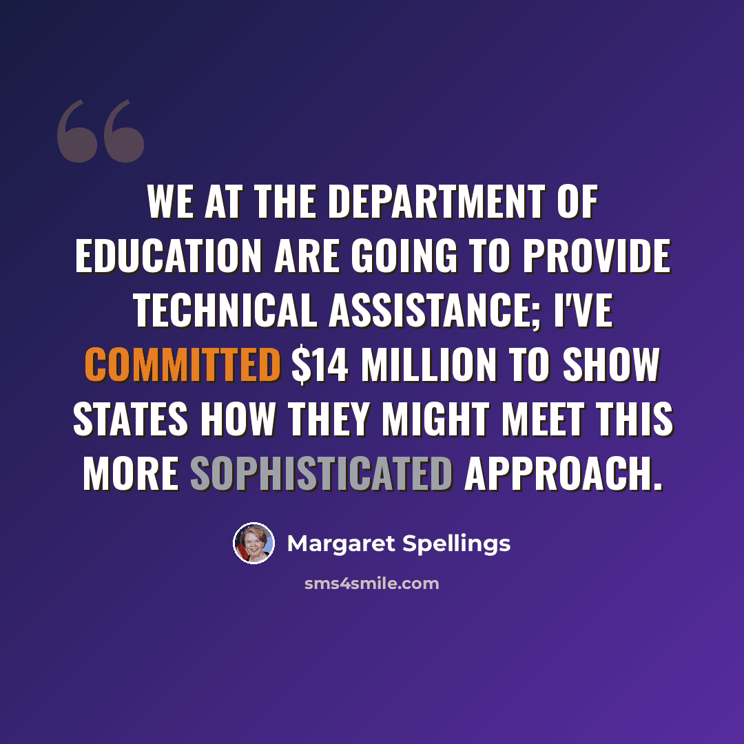 “We at the Department of Education are going to provide technical assistance; I've committed $14 million to show states how they might meet this more sophisticated approach.” quote by Margaret Spellings