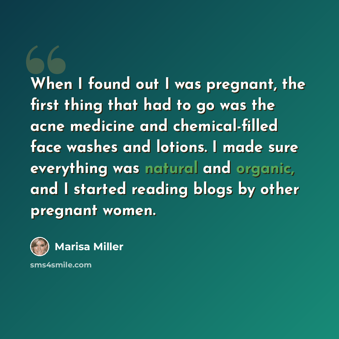 “When I found out I was pregnant, the first thing that had to go was the acne medicine and chemical-filled face washes and lotions. I made sure everything was natural and organic, and I started reading blogs by other pregnant women.” quote by Marisa Miller