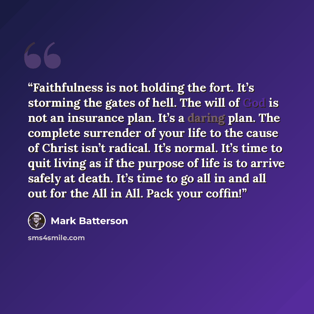 “Faithfulness is not holding the fort. It’s storming the gates of hell. The will of God is not an insurance plan. It’s a daring plan. The complete surrender of your life to the cause of Christ isn’t radical. It’s normal. It’s time to quit living as if the purpose of life is to arrive safely at…” quote by Mark Batterson
