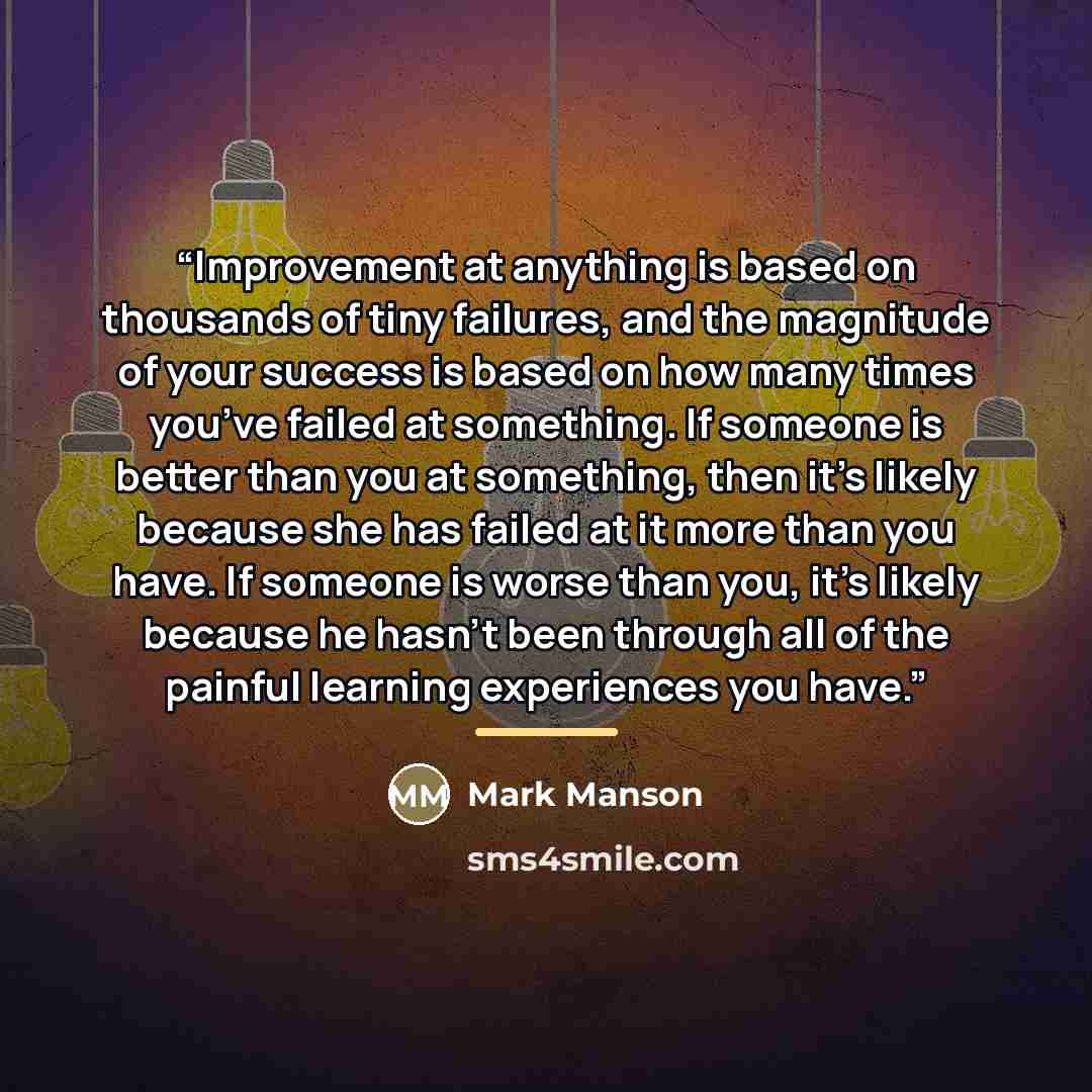 “Improvement at anything is based on thousands of tiny failures, and the magnitude of your success is based on how many times you’ve failed at something. If someone is better than you at something, then it’s likely because she has failed at it more than you have. If someone is worse than you, it’s…” quote by Mark Manson