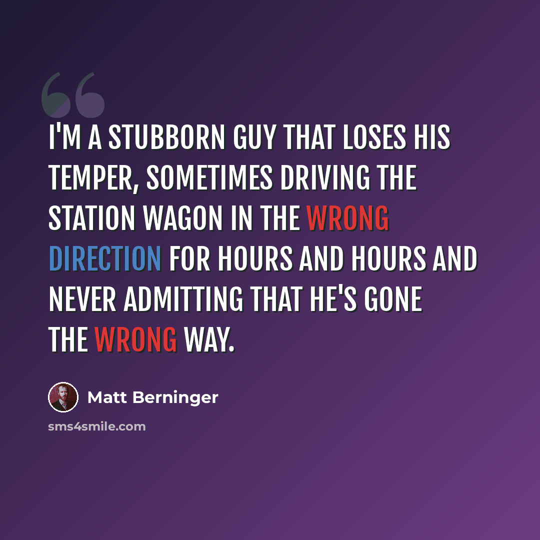 “I'm a stubborn guy that loses his temper, sometimes driving the station wagon in the wrong direction for hours and hours and never admitting that he's gone the wrong way.” quote by Matt Berninger