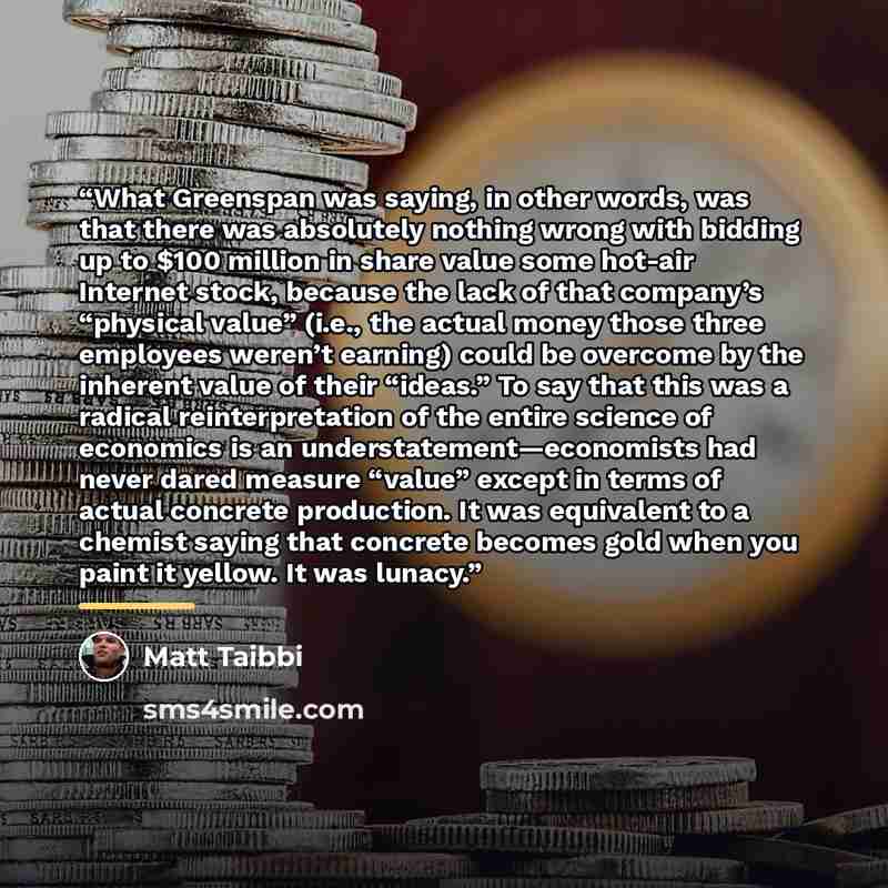 “What Greenspan was saying, in other words, was that there was absolutely nothing wrong with bidding up to $100 million in share value some hot-air Internet stock, because the lack of that company’s “physical value” (i.e., the actual money those three employees weren’t earning) could be overcome by…” quote by Matt Taibbi