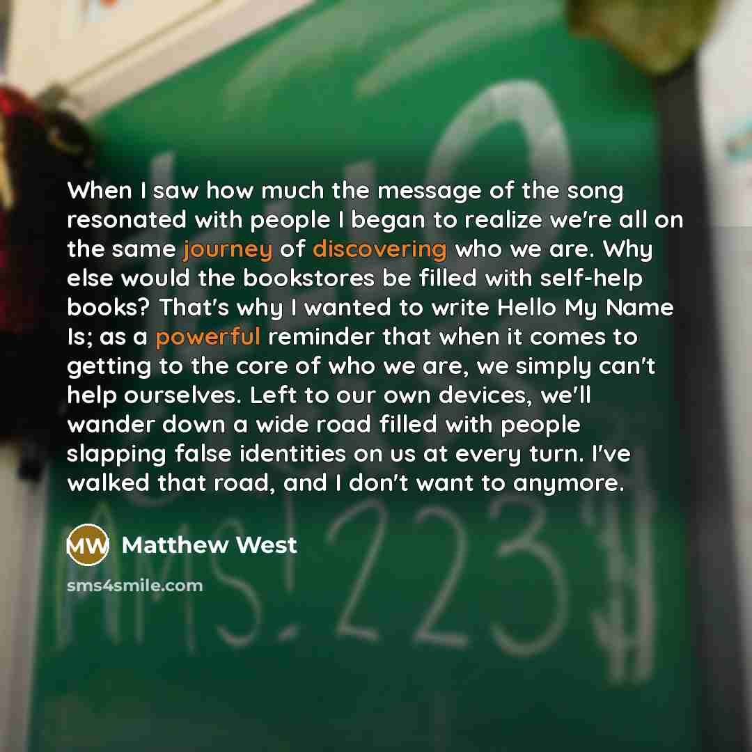 “When I saw how much the message of the song resonated with people I began to realize we're all on the same journey of discovering who we are. Why else would the bookstores be filled with self-help books? That's why I wanted to write Hello My Name Is; as a powerful reminder that when it comes to…” quote by Matthew West