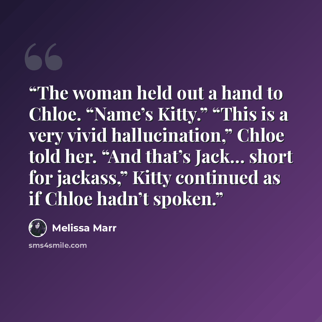 “The woman held out a hand to Chloe. “Name’s Kitty.” “This is a very vivid hallucination,” Chloe told her. “And that’s Jack… short for jackass,” Kitty continued as if Chloe hadn’t spoken.” quote by Melissa Marr