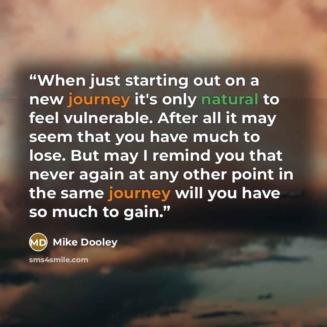 “When just starting out on a new journey it's only natural to feel vulnerable. After all it may seem that you have much to lose. But may I remind you that never again at any other point in the same journey will you have so much to gain.” quote by Mike Dooley