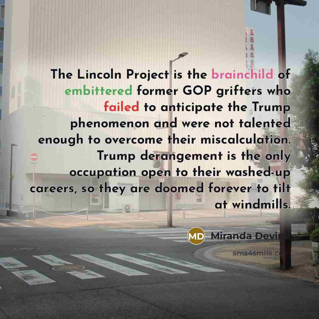 “The Lincoln Project is the brainchild of embittered former GOP grifters who failed to anticipate the Trump phenomenon and were not talented enough to overcome their miscalculation. Trump derangement is the only occupation open to their washed-up careers, so they are doomed forever to tilt at…” quote by Miranda Devine