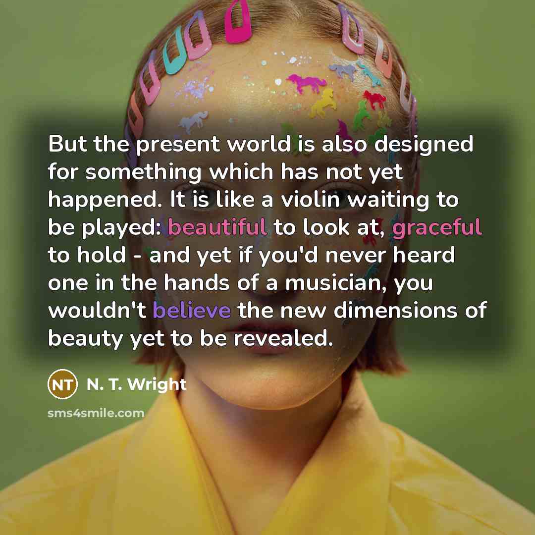 “But the present world is also designed for something which has not yet happened. It is like a violin waiting to be played: beautiful to look at, graceful to hold - and yet if you'd never heard one in the hands of a musician, you wouldn't believe the new dimensions of beauty yet to be revealed.” quote by N. T. Wright