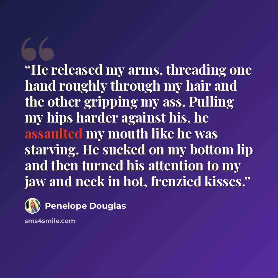 “He released my arms, threading one hand roughly through my hair and the other gripping my ass. Pulling my hips harder against his, he assaulted my mouth like he was starving. He sucked on my bottom lip and then turned his attention to my jaw and neck in hot, frenzied kisses.” quote by Penelope Douglas
