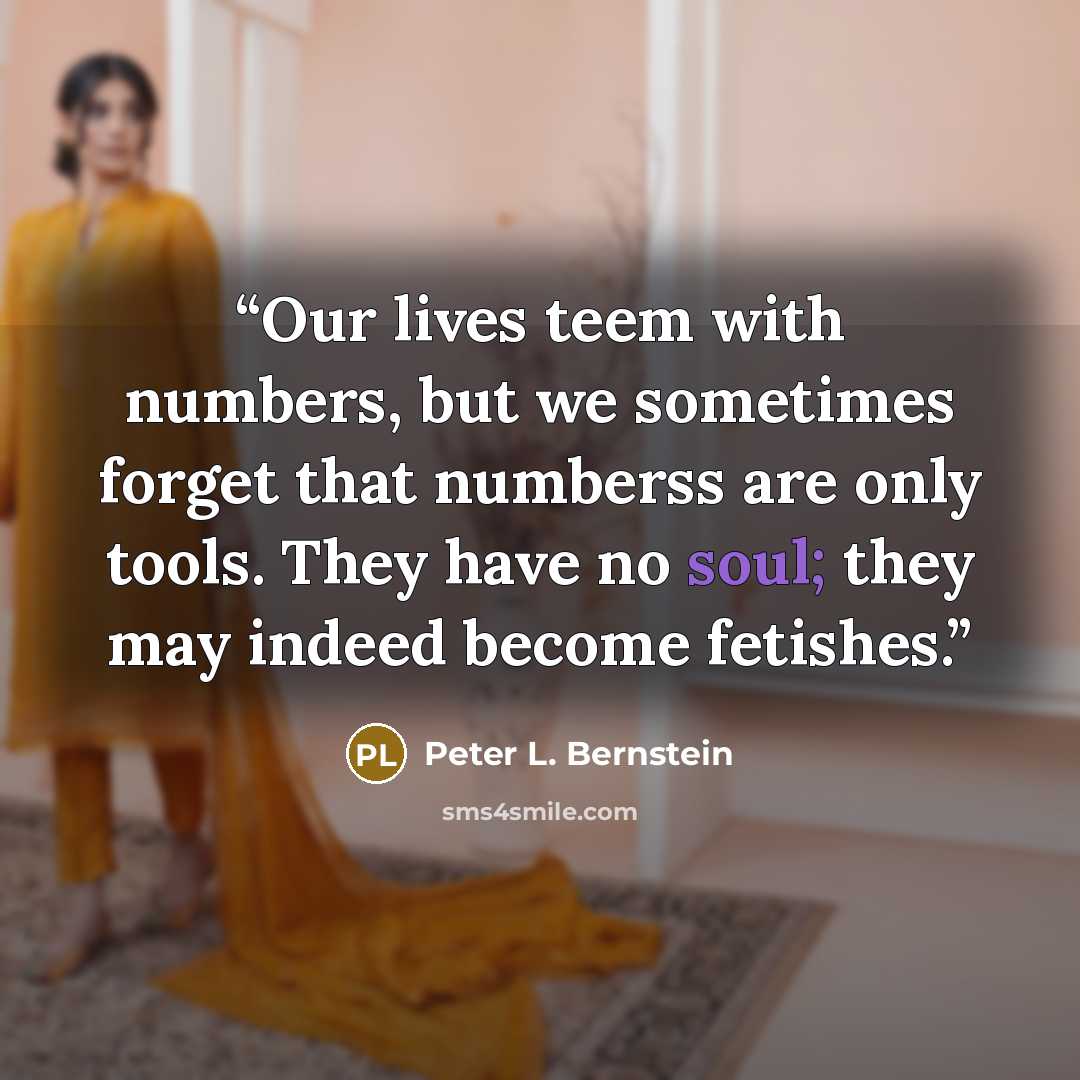 “Our lives teem with numbers, but we sometimes forget that numberss are only tools. They have no soul; they may indeed become fetishes.” quote by Peter L. Bernstein