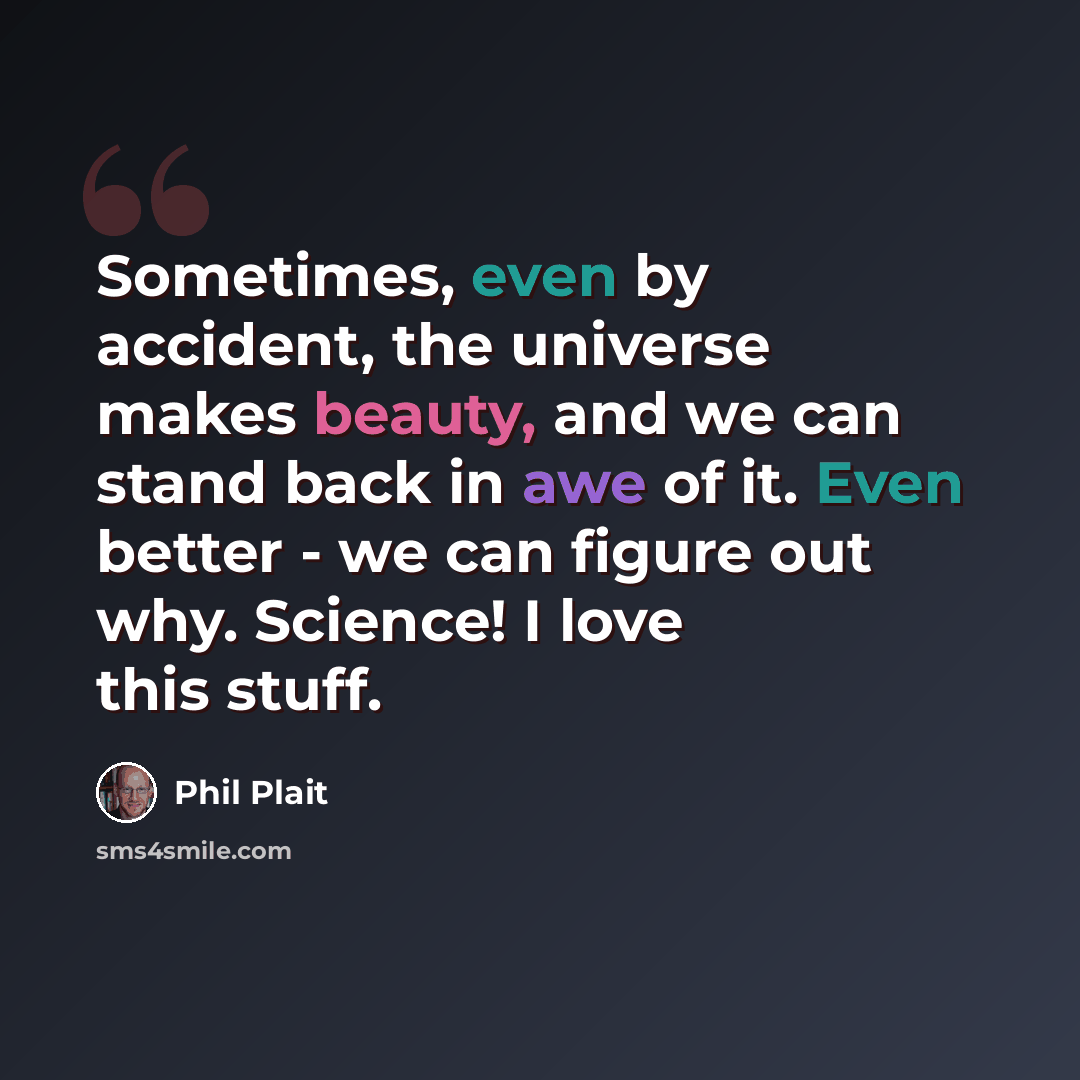 “Sometimes, even by accident, the universe makes beauty, and we can stand back in awe of it. Even better - we can figure out why. Science! I love this stuff.” quote by Phil Plait