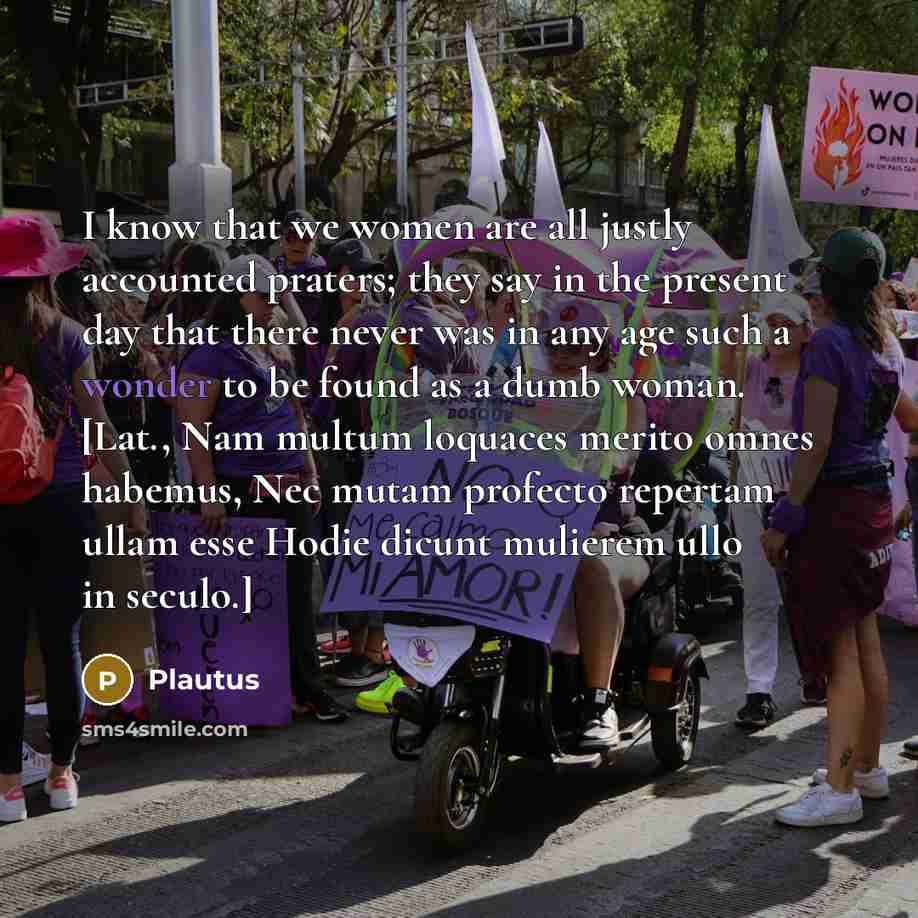 “I know that we women are all justly accounted praters; they say in the present day that there never was in any age such a wonder to be found as a dumb woman. [Lat., Nam multum loquaces merito omnes habemus, Nec mutam profecto repertam ullam esse Hodie dicunt mulierem ullo in seculo.]” quote by Plautus