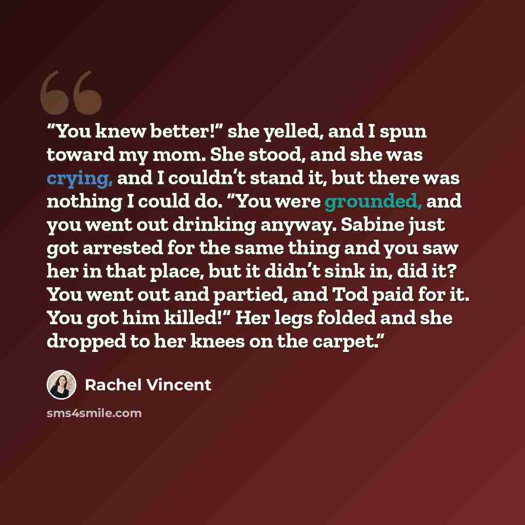 “You knew better!” she yelled, and I spun toward my mom. She stood, and she was crying, and I couldn’t stand it, but there was nothing I could do. “You were grounded, and you went out drinking anyway. Sabine just got arrested for the same thing and you saw her in that place, but it didn’t sink in…” quote by rachel vincent