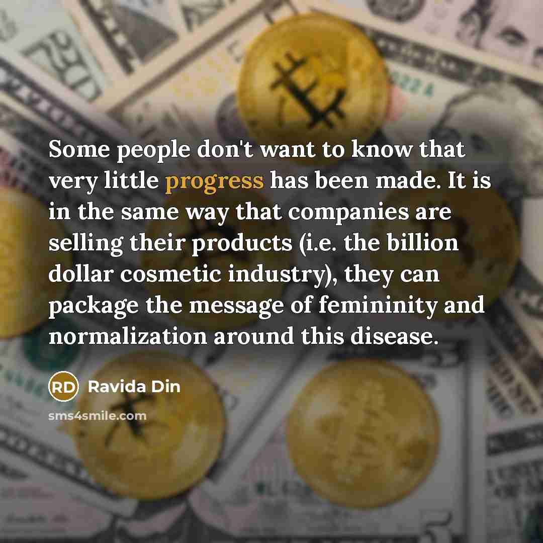 “Some people don't want to know that very little progress has been made. It is in the same way that companies are selling their products (i.e. the billion dollar cosmetic industry), they can package the message of femininity and normalization around this disease.” quote by Ravida Din