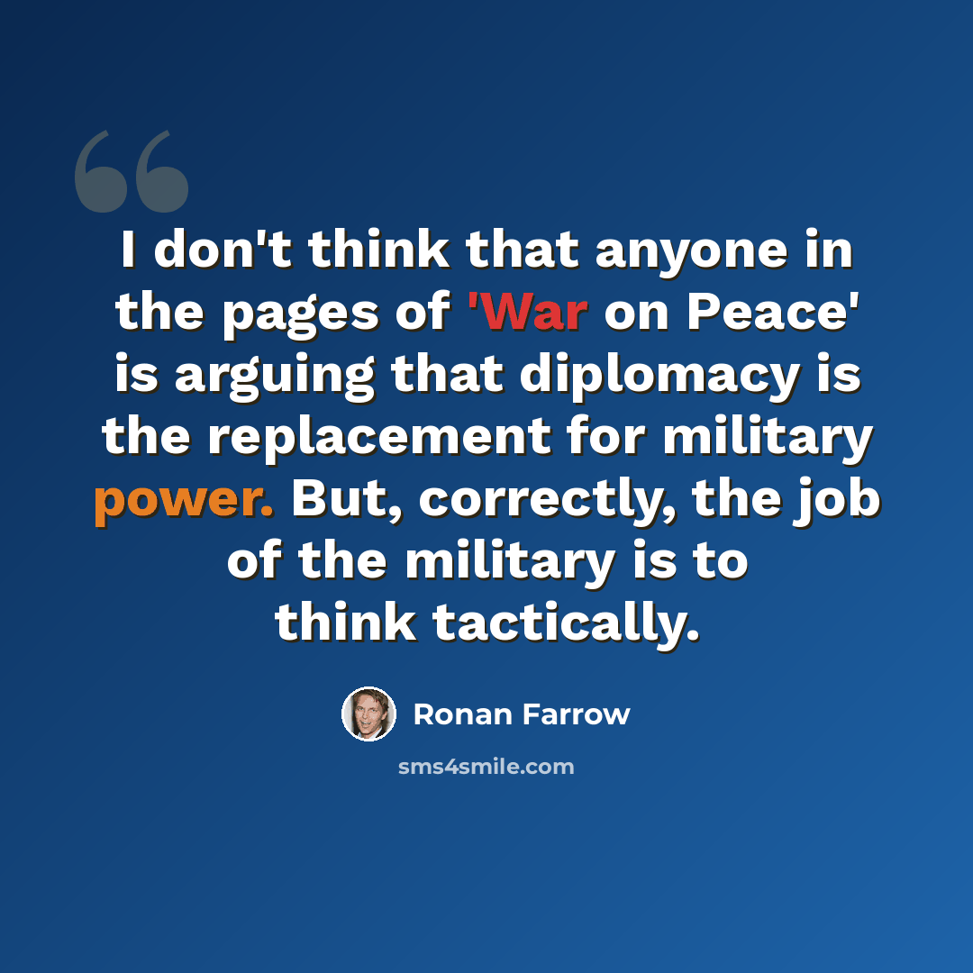 “I don't think that anyone in the pages of 'War on Peace' is arguing that diplomacy is the replacement for military power. But, correctly, the job of the military is to think tactically.” quote by Ronan Farrow