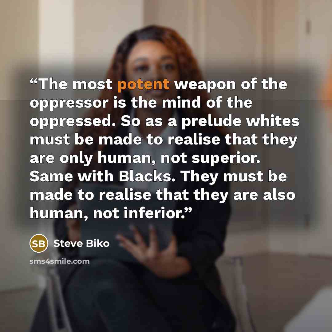 “The most potent weapon of the oppressor is the mind of the oppressed. So as a prelude whites must be made to realise that they are only human, not superior. Same with Blacks. They must be made to realise that they are also human, not inferior.” quote by Steve Biko