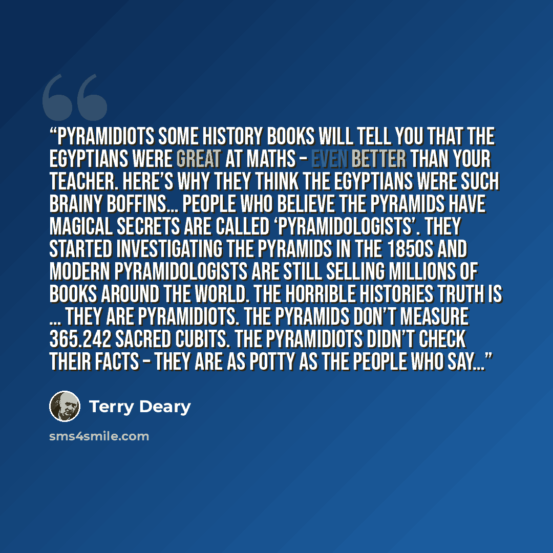 “Pyramidiots Some history books will tell you that the Egyptians were great at maths – even better than your teacher. Here’s why they think the Egyptians were such brainy boffins… People who believe the pyramids have magical secrets are called ‘pyramidologists’. They started investigating the…” quote by Terry Deary