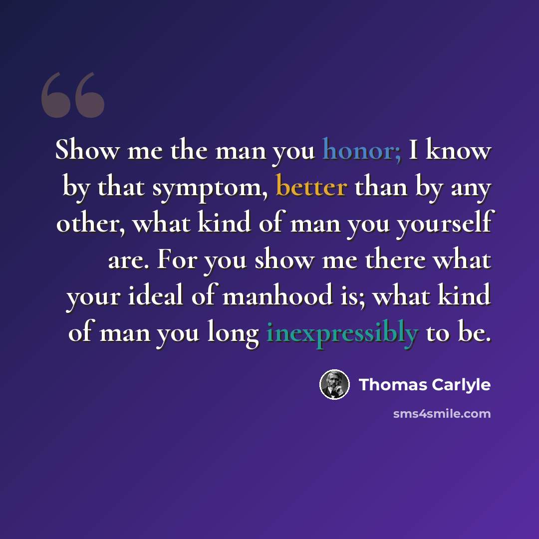“Show me the man you honor; I know by that symptom, better than by any other, what kind of man you yourself are. For you show me there what your ideal of manhood is; what kind of man you long inexpressibly to be.” quote by Thomas Carlyle