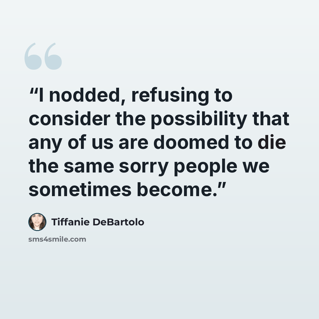 “I nodded, refusing to consider the possibility that any of us are doomed to die the same sorry people we sometimes become.” quote by Tiffanie DeBartolo