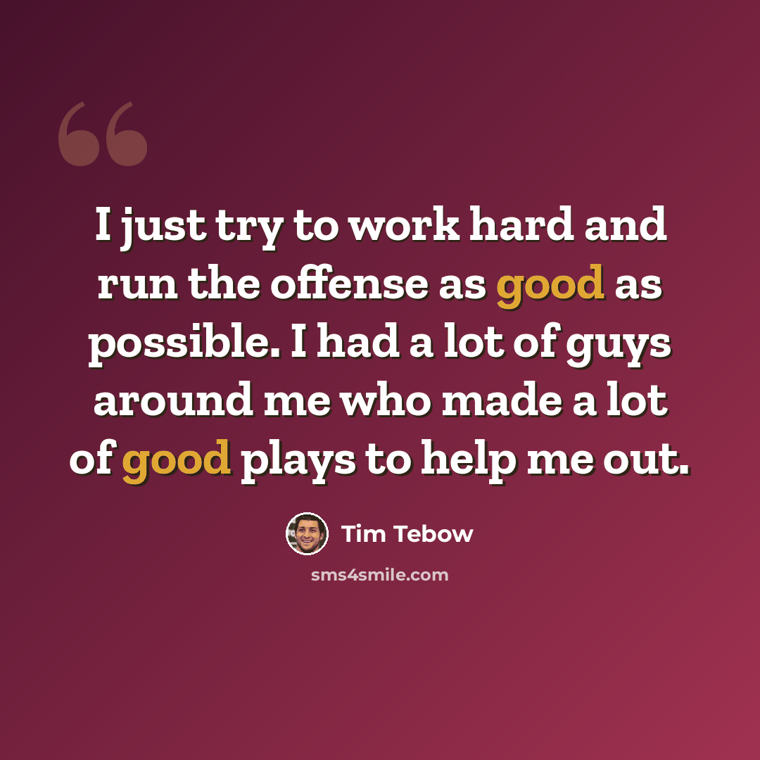 “I just try to work hard and run the offense as good as possible. I had a lot of guys around me who made a lot of good plays to help me out.” quote by Tim Tebow