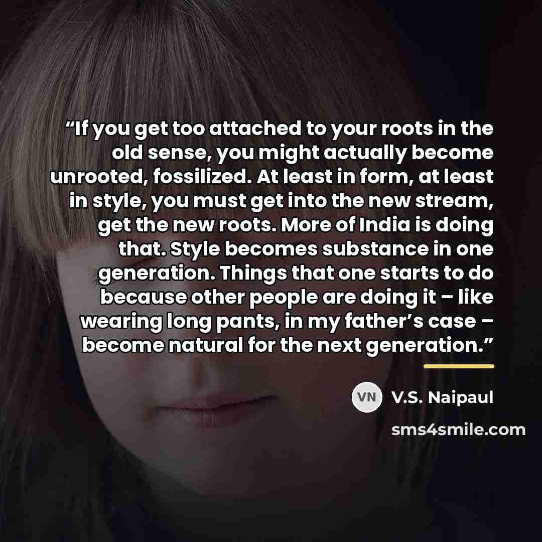 “If you get too attached to your roots in the old sense, you might actually become unrooted, fossilized. At least in form, at least in style, you must get into the new stream, get the new roots. More of India is doing that. Style becomes substance in one generation. Things that one starts to do…” quote by V.S. Naipaul