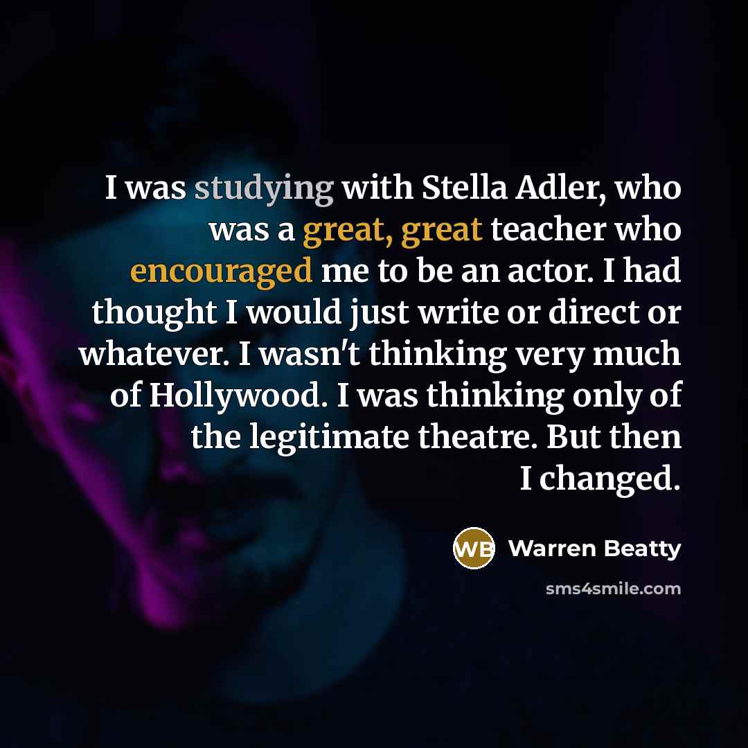 “I was studying with Stella Adler, who was a great, great teacher who encouraged me to be an actor. I had thought I would just write or direct or whatever. I wasn't thinking very much of Hollywood. I was thinking only of the legitimate theatre. But then I changed.” quote by Warren Beatty